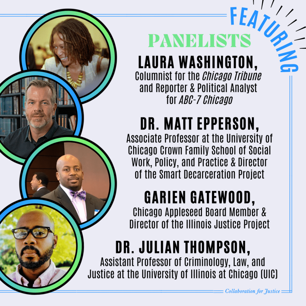 Lifetime Achievement Award: Laura Washington, Columnist for the Chicago Tribune & Reporter and Political Analyst for ABC-7 Chicago

Laura Washington will moderate a panel with Dr. Matt Epperson, Associate Professor at the University of Chicago Crown Family School of Social Work, Policy, and Practice & Director of the Smart Decarceration Project, Dr. Julian Thompson, Assistant Professor of Criminology, Law, and Justice at the University of Illinois at Chicago, and Garien Gatewood, Chicago Appleseed Board Member & Director of the Illinois Justice Project.